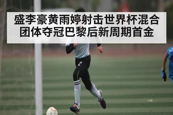 盛李豪黄雨婷射击世界杯混合团体夺冠巴黎后新周期首金