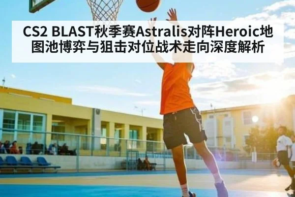 CS2 BLAST秋季赛Astralis对阵Heroic地图池博弈与狙击对位战术走向深度解析