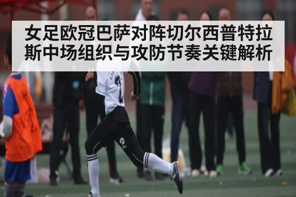 女足欧冠巴萨对阵切尔西普特拉斯中场组织与攻防节奏关键解析