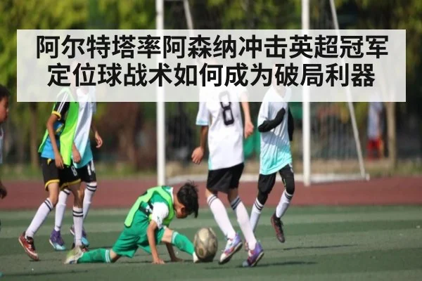 阿尔特塔率阿森纳冲击英超冠军 定位球战术如何成为破局利器