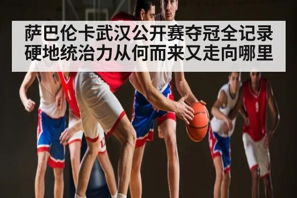 萨巴伦卡武汉公开赛夺冠全记录 硬地统治力从何而来又走向哪里